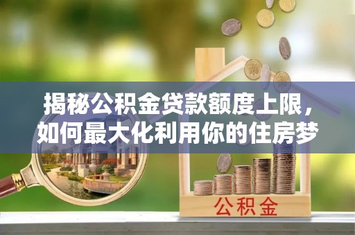西峰揭秘公积金贷款额度上限，如何最大化利用你的住房梦想资金？