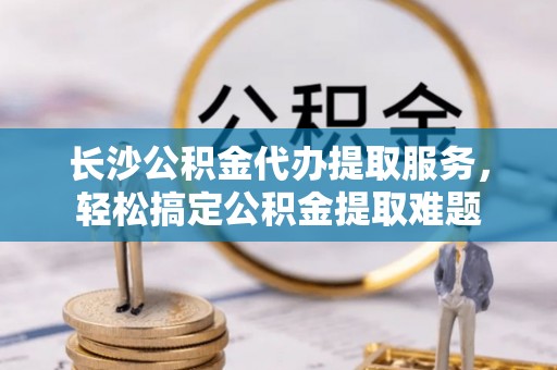 西峰长沙公积金代办提取服务，轻松搞定公积金提取难题