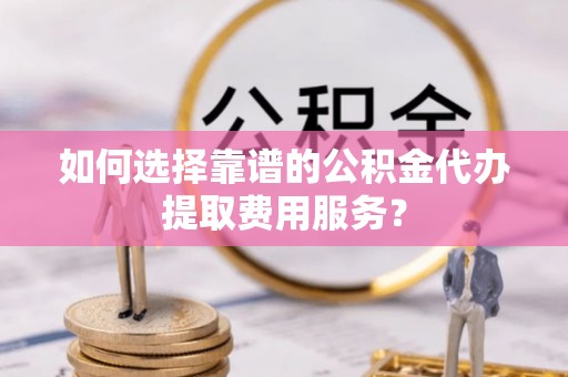 西峰如何选择靠谱的公积金代办提取费用服务？