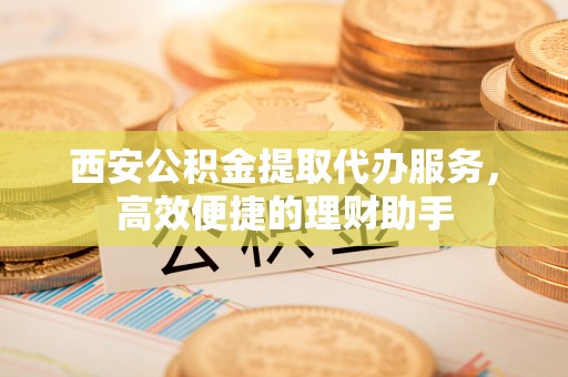 西峰西安公积金提取代办服务，高效便捷的理财助手
