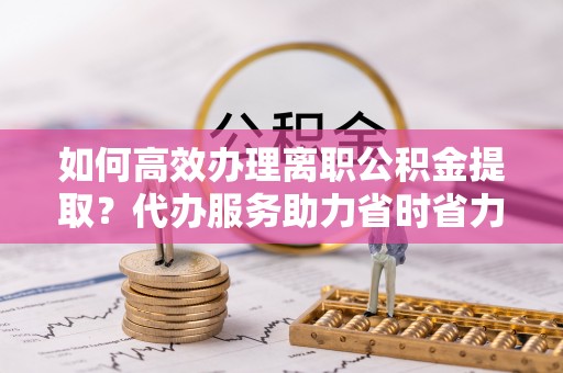 西峰如何高效办理离职公积金提取？代办服务助力省时省力