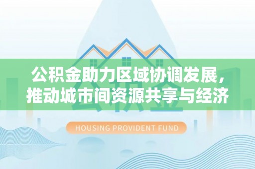 西峰公积金助力区域协调发展，推动城市间资源共享与经济均衡发展