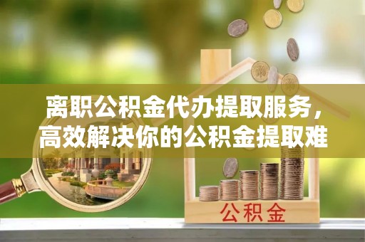 西峰离职公积金代办提取服务，高效解决你的公积金提取难题