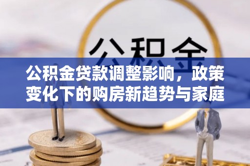 西峰公积金贷款调整影响，政策变化下的购房新趋势与家庭财务规划