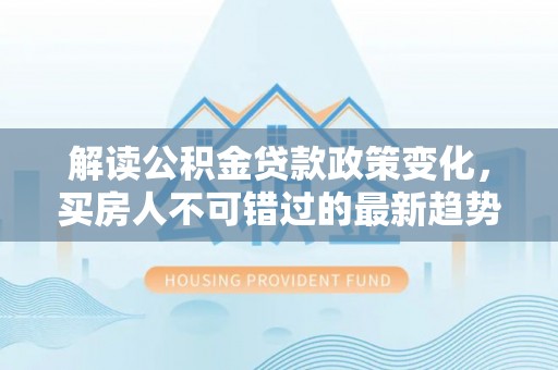 西峰解读公积金贷款政策变化，买房人不可错过的最新趋势