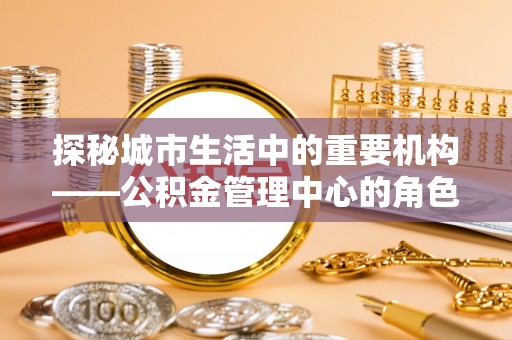 西峰探秘城市生活中的重要机构——公积金管理中心的角色与意义