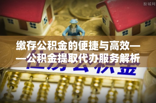 西峰缴存公积金的便捷与高效——公积金提取代办服务解析