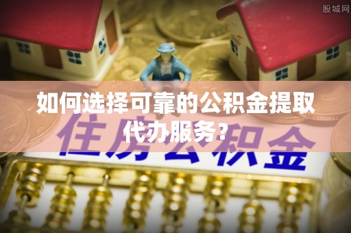西峰如何选择可靠的公积金提取代办服务？