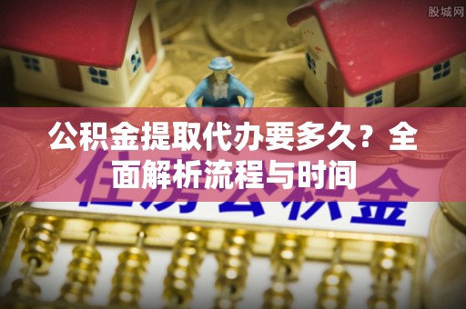 西峰公积金提取代办要多久？全面解析流程与时间